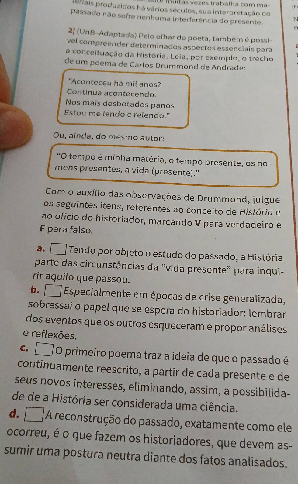 Br muitas vezes trabalha com ma- (F
leriais produzidos há vários séculos, sua interpretação do
passado não sofre nenhuma interferência do presente.
N
n
2| (UnB-Adaptada) Pelo olhar do poeta, também é possí-
vel compreender determinados aspectos essenciais para
a conceituação da História. Leia, por exemplo, o trecho
de um poema de Carlos Drummond de Andrade:
“Aconteceu há mil anos?
Continua acontecendo.
Nos mais desbotados panos
Estou me lendo e relendo.”
Ou, ainda, do mesmo autor:
*O tempo é minha matéria, o tempo presente, os ho-
mens presentes, a vida (presente).”
Com o auxílio das observações de Drummond, julgue
os seguintes itens, referentes ao conceito de História e
ao ofício do historiador, marcando V para verdadeiro e
F para falso.
a. □ Tendo por objeto o estudo do passado, a História
parte das circunstâncias da “vida presente” para inqui-
rir aquilo que passou.
b. □   Especialmente em épocas de crise generalizada,
sobressai o papel que se espera do historiador: lembrar
dos eventos que os outros esqueceram e propor análises
e reflexões.
C. □ O primeiro poema traz a ideia de que o passado é
continuamente reescrito, a partir de cada presente e de
seus novos interesses, eliminando, assim, a possibilida-
de de a História ser considerada uma ciência.
d. A reconstrução do passado, exatamente como ele
ocorreu, é o que fazem os historiadores, que devem as-
sumir uma postura neutra diante dos fatos analisados.