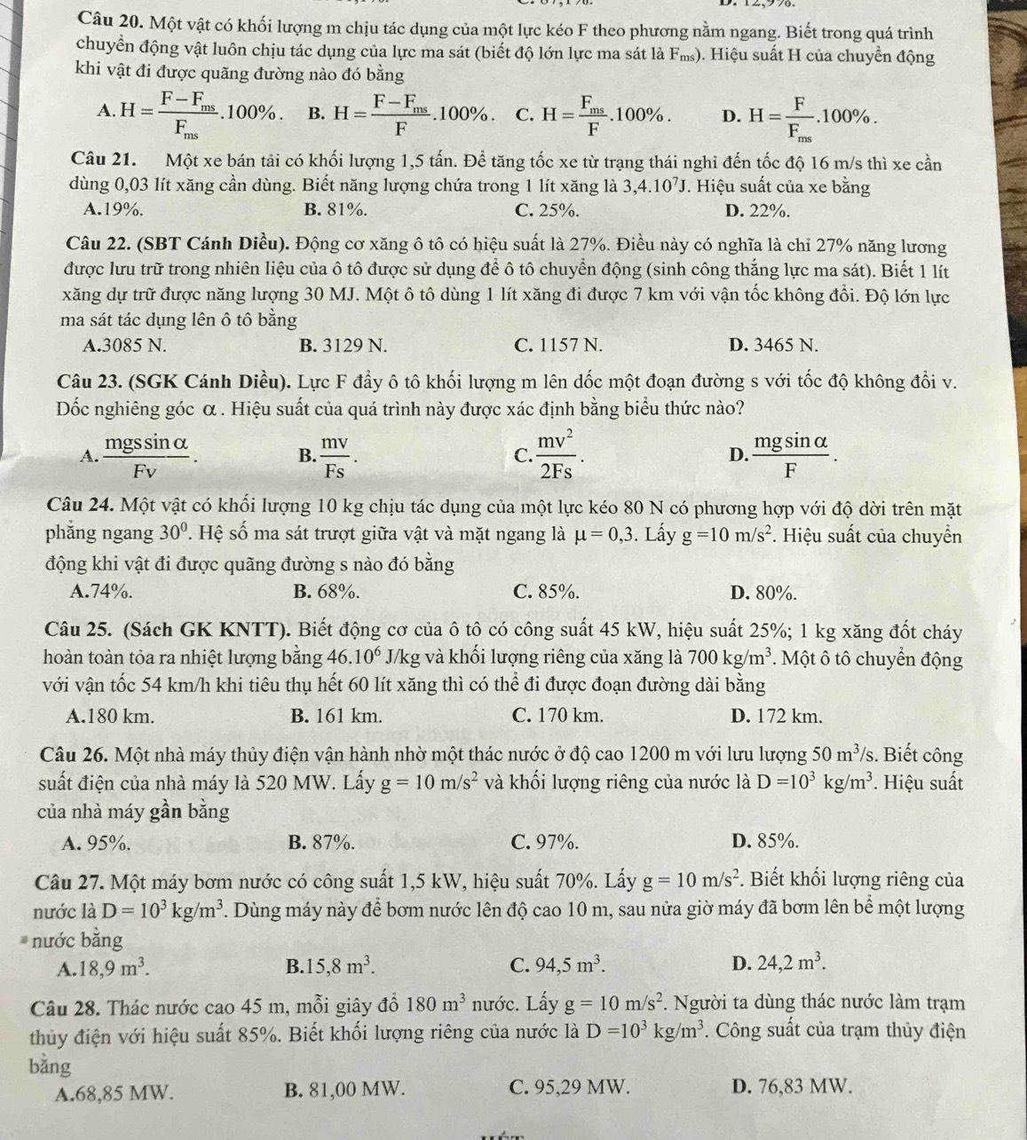 Một vật có khối lượng m chịu tác dụng của một lực kéo F theo phương nằm ngang. Biết trong quá trình
chuyển động vật luôn chịu tác dụng của lực ma sát (biết độ lớn lực ma sát là F_ms) ). Hiệu suất H của chuyển động
khi vật đi được quãng đường nào đó bằng
A. H=frac F-F_msF_ms.100% . B. H=frac F-F_msF.100% . C. H=frac F_msF.100% . D. H=frac FF_ms.100% .
Câu 21. Một xe bán tải có khối lượng 1,5 tấn. Để tăng tốc xe từ trạng thái nghi đến tốc độ 16 m/s thì xe cần
dùng 0,03 lít xăng cần dùng. Biết năng lượng chứa trong 1 lít xăng là 3,4.10^7J. Hiệu suất của xe bằng
A.19%. B. 81%. C. 25%. D. 22%.
Câu 22. (SBT Cánh Diều). Động cơ xăng ô tô có hiệu suất là 27%. Điều này có nghĩa là chỉ 27% năng lương
được lưu trữ trong nhiên liệu của ô tô được sử dụng để ô tô chuyển động (sinh công thắng lực ma sát). Biết 1 lít
xăng dự trữ được năng lượng 30 MJ. Một ô tô dùng 1 lít xăng đi được 7 km với vận tốc không đổi. Độ lớn lực
ma sát tác dụng lên ô tô bằng
A.3085 N. B. 3129 N. C. 1157 N. D. 3465 N.
Câu 23. (SGK Cánh Diều). Lực F đẩy ô tô khối lượng m lên dốc một đoạn đường s với tốc độ không đổi v.
ốc nghiêng góc α . Hiệu suất của quá trình này được xác định bằng biểu thức nào?
A.  mgssin alpha /Fv .  mv/Fs .  mv^2/2Fs . D.  mgsin alpha /F .
B.
C.
Câu 24. Một vật có khổi lượng 10 kg chịu tác dụng của một lực kéo 80 N có phương hợp với độ dời trên mặt
phẳng ngang 30°. Hệ số ma sát trượt giữa vật và mặt ngang là mu =0,3. Lấy g=10m/s^2. Hiệu suất của chuyển
động khi vật đi được quãng đường s nào đó bằng
A.74%. B. 68%. C. 85%. D. 80%.
Câu 25. (Sách GK KNTT). Biết động cơ của ô tô có công suất 45 kW, hiệu suất 25%; 1 kg xăng đốt cháy
hoàn toàn tỏa ra nhiệt lượng bằng 46.10^6 J/kg và khối lượng riêng của xăng là 700kg/m^3. Một ô tô chuyển động
với vận tốc 54 km/h khi tiêu thụ hết 60 lít xăng thì có thể đi được đoạn đường dài bằng
A.180 km. B. 161 km. C. 170 km. D. 172 km.
Câu 26. Một nhà máy thủy điện vận hành nhờ một thác nước ở độ cao 1200 m với lưu lượng 50m^3/s 3. Biết công
suất điện của nhà máy là 520 MW. Lấy g=10m/s^2 và khối lượng riêng của nước là D=10^3kg/m^3 * Hiệu suất
của nhà máy gần bằng
A. 95%. B. 87%. C. 97%. D. 85%.
Câu 27. Một máy bơm nước có công suất 1,5 kW, hiệu suất 70%. Lấy g=10m/s^2. Biết khối lượng riêng của
nước là D=10^3kg/m^3. Dùng máy này để bơm nước lên độ cao 10 m, sau nửa giờ máy đã bơm lên bể một lượng
nước bằng
A. 18,9m^3. B. 5,8m^3. C. 94,5m^3. D. 24,2m^3.
Câu 28. Thác nước cao 45 m, mỗi giây đổ 180m^3 nước. Lấy g=10m/s^2. Người ta dùng thác nước làm trạm
thủy điện với hiệu suất 85%. Biết khối lượng riêng của nước là D=10^3kg/m^3. Công suất của trạm thủy điện
bằng
A.68,85 MW. B. 81,00 MW. C. 95,29 MW. D. 76,83 MW.