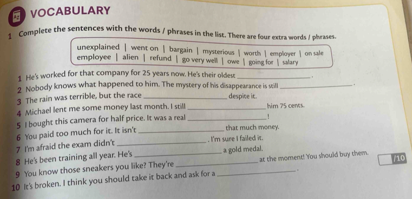 VOCABULARY
1 Complete the sentences with the words / phrases in the list. There are four extra words / phrases.
unexplained | went on | bargain | mysterious | worth | employer | on sale
employee alien | refund | go very well owe going for | salary
1 He’s worked for that company for 25 years now. He's their oldest_
.
2 Nobody knows what happened to him. The mystery of his disappearance is still _.
3 The rain was terrible, but the race _despite it.
4 Michael lent me some money last month. I still _him 75 cents.
5 I bought this camera for half price. It was a real_
6 You paid too much for it. It isn’t_
that much money.
7 I'm afraid the exam didn’t _. I'm sure I failed it.
8 He's been training all year. He's a gold medal.
/10
9 You know those sneakers you like? They're_ _at the moment! You should buy them.
.
10 It's broken. I think you should take it back and ask for a