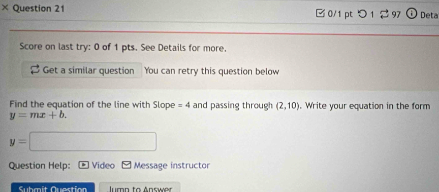 × Question 21 0/1 pt つ 12 97 Deta 
Score on last try: 0 of 1 pts. See Details for more. 
Get a similar question You can retry this question below 
Find the equation of the line with Slope =4 and passing through (2,10). Write your equation in the form
y=mx+b.
y=
Question Help: Video Message instructor 
Submit Question lumn to Answer