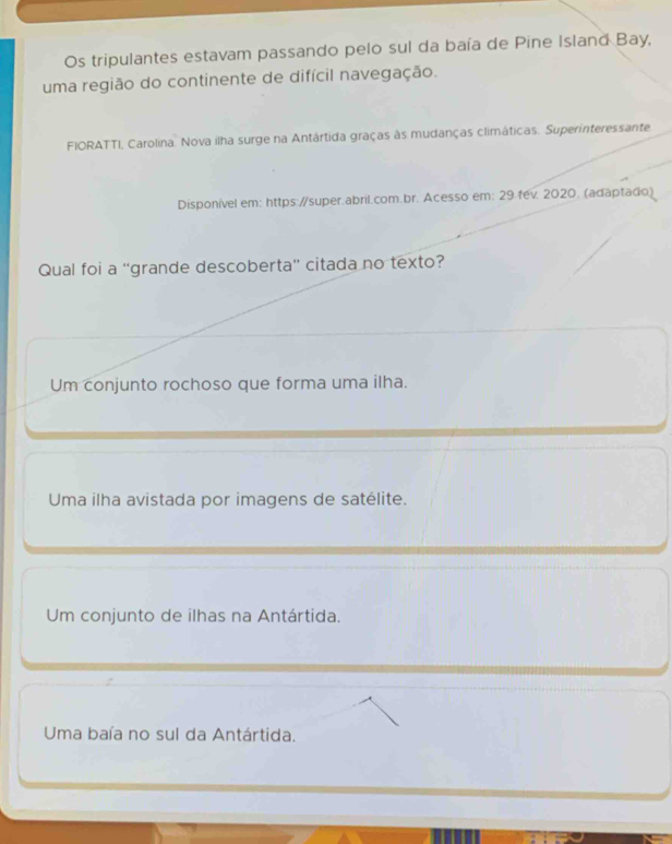 Os tripulantes estavam passando pelo sul da baía de Pine Island Bay,
uma região do continente de difícil navegação.
FIORATTI, Carolina. Nova ilha surge na Antártida graças às mudanças climáticas. Superinteressante
Disponível em: https://super.abril.com.br. Acesso em: 29.fev. 2020. (adaptado)
Qual foi a “grande descoberta” citada no texto?
Um conjunto rochoso que forma uma ilha.
Uma ilha avistada por imagens de satélite.
Um conjunto de ilhas na Antártida.
Uma baía no sul da Antártida.