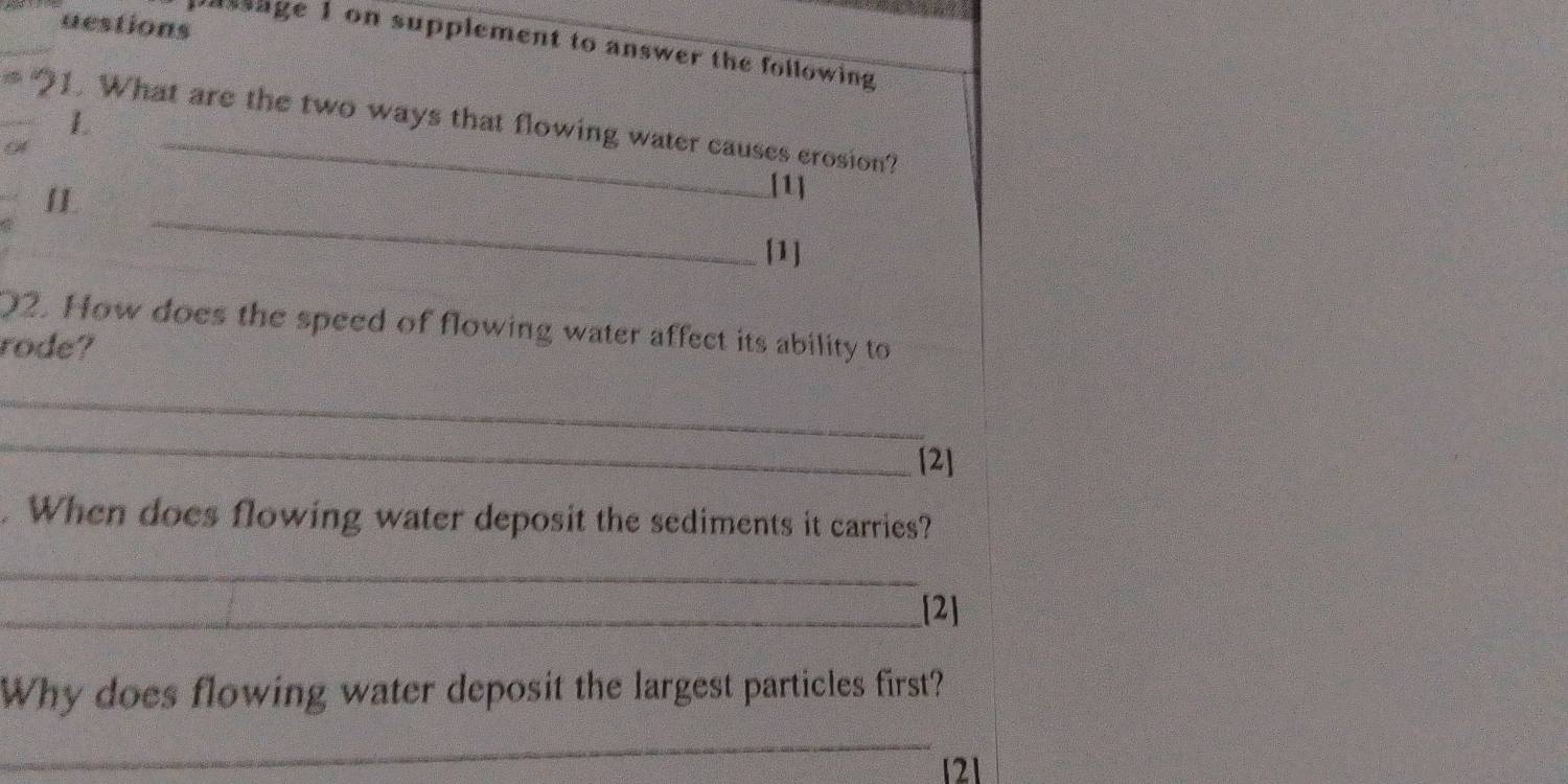 uestions 
nssage 1 on supplement to answer the following 
L 
1. What are the two ways that flowing water causes erosion? 
_ 
I 
[1] 
[1] 
02. How does the speed of flowing water affect its ability to 
rode? 
_ 
_ 
[2] 
. When does flowing water deposit the sediments it carries? 
_ 
_[2] 
Why does flowing water deposit the largest particles first? 
_
121