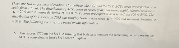 There are two major tests of readiness for college, the ACT and the SAT. ACT scores are reported on a 
scale from 1 to 36. The distribution of ACT scores in recent years has been roughly Normal with mean
mu =20.9 and standard deviation sigma =4.8. SAT scores are reported on a scale from 600 to 2400. The 
distribution of SAT scores in 2013 was roughly Normal with mean mu =1499 and standard deviation σ
=319. The following exercises are based on this information. 
5. Jose scores 1770 on the SAT. Assuming that both tests measure the same thing, what score on the 
ACT is equivalent to Jose's SAT score? Explain.