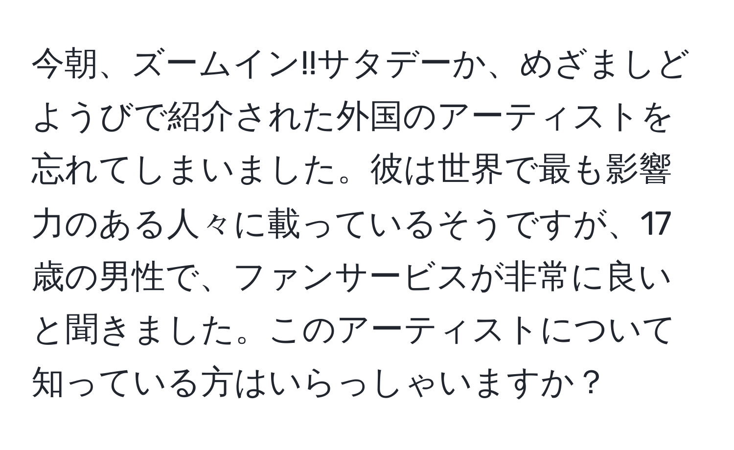 今朝、ズームイン!!サタデーか、めざましどようびで紹介された外国のアーティストを忘れてしまいました。彼は世界で最も影響力のある人々に載っているそうですが、17歳の男性で、ファンサービスが非常に良いと聞きました。このアーティストについて知っている方はいらっしゃいますか？