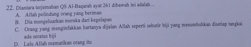 Diantara terjemahan QS Al-Baqarah ayat 261 dibawah ini adalah…
A. Allah pelindung orang yang beriman
B. Dia mengeluarkan mereka dari kegelapan
C. Orang yang menginfakkan hartanya dijalan Allah seperti sebutir biji yang menumbuhkan disetiap tangkai
ada seratus biji
D. Lalu Allah mematikan orang itu