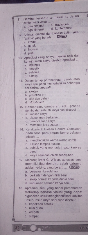 Gambar tersebut termasuk ke dalam. 19
contoh seni visual ....
a. dua dimensi c. tradisional
b.tiga dimensi d. kontemporer
12. Animasi diambil dari bahasa Latin, yaitu
“anima” yang berarti .... HOTS
a. kreatif
b. gerak 2
c. inovasi
d. jiwa
13. Apresiasi yang hanya menilai baik dan
kurang suatu karya disebut apresiasi ....
a. strategis
b. empatik
c. estetika 2
d. estetis
14. Dalam tahap perencanaan pembuatan
karya seni perlu memerhatikan beberapa
hal berikut, kecuali ....
a. sketsa
b. prototipe 1-1 2
c. alat dan bahan
d. storyboard
15, Rançangan, gambaran, atau proses
pembuatan sebuah karya seni disebut ....
a. konsep karya
b. eksperimen berkarya
c. perencanaan karya
d. membuat ide gagasan 2
16. Karakteristik lukisan Hendra Gunawan
pada fase perjuangan kemerdekaan
adalah ....
a.menghadirkan warna-warna cerah
b. lukisan tampak kusam
c. subjek yang memadati satu kanvas
penuh
d. karya seni dan objek sehari-hari
17. Menurut Brent G. Wilson, apresiasi seni
memiliki tiga domain, salah satunya
adalah valuing, yang berarti .... HOTS
a. perasaan keindahan
b. berkaitan dengan nilai seni
c. sikap hormat kepada dunia seni
d. kegunaan sebuah karya seni
18. Apresiasi seni yang berisi pemahaman
terhadap bahasa visual yang dapat
digunakan untuk mengidentifikasi kualitas
unsur-unsur karya seni rupa disebut ...
a. kepekaan estetik
b. nilai guna
c. empati
d. simpati
34 Seni R