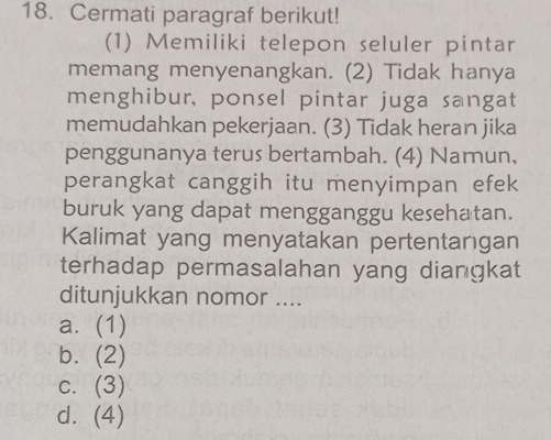 Cermati paragraf berikut!
(1) Memiliki telepon seluler pintar
memang menyenangkan. (2) Tidak hanya
menghibur, ponsel pintar juga sangat
memudahkan pekerjaan. (3) Tidak heran jika
penggunanya terus bertambah. (4) Namun,
perangkat canggih itu menyimpan efek
buruk yang dapat mengganggu kesehatan.
Kalimat yang menyatakan pertentangan
terhadap permasalahan yang diangkat
ditunjukkan nomor ....
a. (1)
b. a (2)
C. (3)
d. (4)