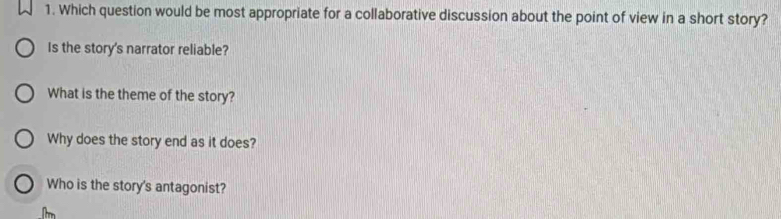 Which question would be most appropriate for a collaborative discussion about the point of view in a short story? 
Is the story's narrator reliable? 
What is the theme of the story? 
Why does the story end as it does? 
Who is the story's antagonist?