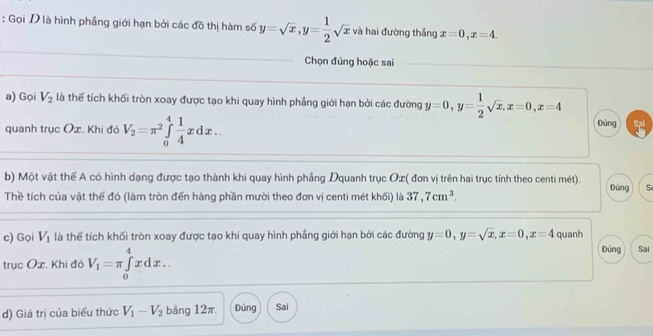 Gọi D là hình phẳng giới hạn bởi các đồ thị hàm số y=sqrt(x), y= 1/2 sqrt(x) và hai đường thầng x=0, x=4. 
Chọn đúng hoặc sai 
a) Gọi V_2 là thể tích khối tròn xoay được tạo khi quay hình phầng giới hạn bởi các đường y=0, y= 1/2 sqrt(x), x=0, x=4
quanh trục Ox. Khi đó V_2=π^2∈tlimits _0^(4frac 1)4xdx.. 
Đúng 
b) Một vật thể A có hình dạng được tạo thành khi quay hình phầng Dquanh trục Ox ( đơn vị trên hai trục tính theo centi mét). Đúng S 
Thề tích của vật thể đó (làm tròn đến hàng phần mười theo đơn vị centi mét khối) là 37, 7cm^3. 
c) Gọi V_1 là thể tích khối tròn xoay được tạo khi quay hình phầng giới hạn bởi các đường y=0, y=sqrt(x), x=0, x=4 quanh 
trục Ox. Khi đó V_1=π ∈tlimits _0^(4xdx.. 
Đúng Sai 
d) Giá trị của biểu thức V_1)-V_2 bằng 12π. Đúng Sai