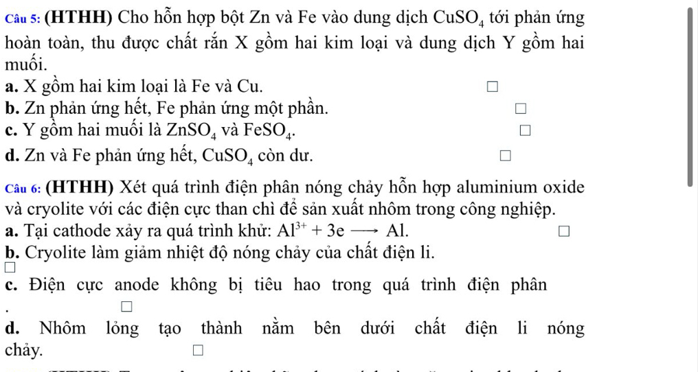 cau s: (HTHH) Cho hỗn hợp bột Zn và Fe vào dung dịch CuSO_4 tới phản ứng
hoàn toàn, thu được chất rắn X gồm hai kim loại và dung dịch Y gồm hai
muối.
a. X gồm hai kim loại là Fe và Cu.
b. Zn phản ứng hết, Fe phản ứng một phần.
c. Y gồm hai muối là ZnSO_4 và FeSO_4.
d. Zn và Fe phản ứng hết, CuSO₄ còn dư.
cấ# 6: (HTHH) Xét quá trình điện phân nóng chảy hỗn hợp aluminium oxide
và cryolite với các điện cực than chì để sản xuất nhôm trong công nghiệp.
a. Tại cathode xảy ra quá trình khử: Al^(3+)+3e - Al.
b. Cryolite làm giảm nhiệt độ nóng chảy của chất điện li.
c. Điện cực anode không bị tiêu hao trong quá trình điện phân
d. Nhôm lỏng tạo thành nằm bên dưới chất điện li nóng
chảy.