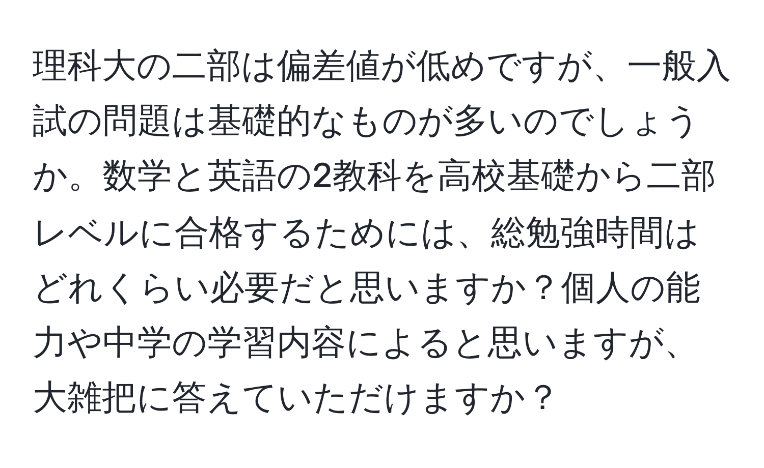 理科大の二部は偏差値が低めですが、一般入試の問題は基礎的なものが多いのでしょうか。数学と英語の2教科を高校基礎から二部レベルに合格するためには、総勉強時間はどれくらい必要だと思いますか？個人の能力や中学の学習内容によると思いますが、大雑把に答えていただけますか？