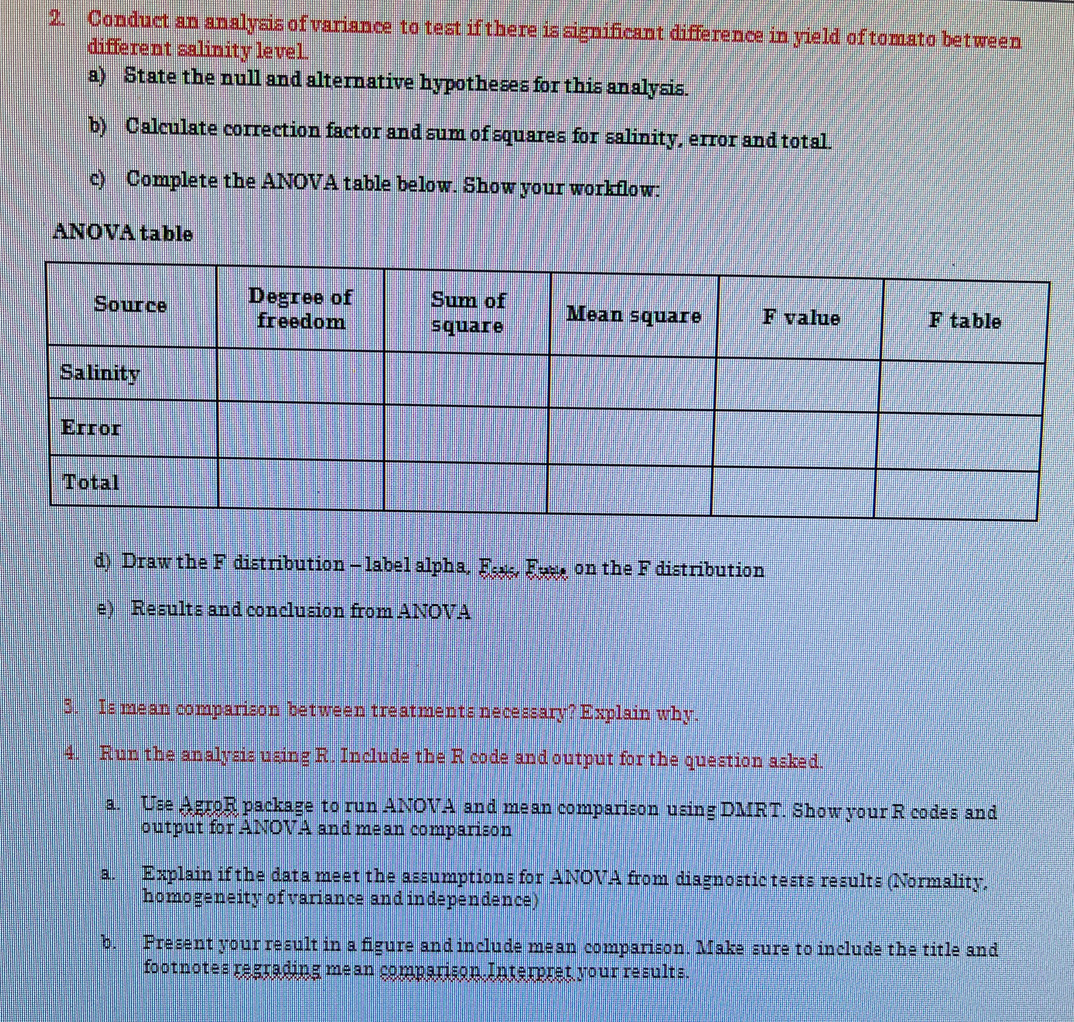 Conduct an analysis of variance to test if there is significant difference in yield of tomato between 
different salinity level. 
a) State the null and alternative hypotheses for this analysis. 
b) Calculate correction factor and sum of squares for salinity, error and total. 
c) Complete the ANOVA table below. Show your workflow: 
ANOVA table 
d) Draw the F distribution - label alpha, Es, Euee on the F distribution 
e) Results and conclusion from ANOVA 
3. Is mean comparison between treatments necessary? Explain why. 
4. Run the analysis using R. Include the R code and output for the question asked. 
a. Use AgroR package to run ANOVA and mean comparison using DMRT. Show your R codes and 
output for ANOVA and mean comparison 
a. Explain if the data meet the assumptions for ANOVA from diagnostic tests results (Normality, 
homogeneity of variance and independence) 
b. Present your result in a figure and include mean comparison. Make sure to include the title and 
footnotes regrading mean comparison Interpret your results.