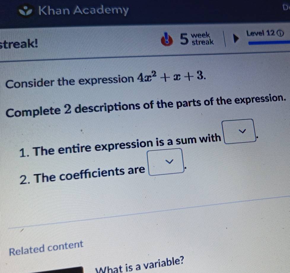 Khan Academy 
streak! week 
Level 12 ① 
5 streak 
Consider the expression 4x^2+x+3. 
Complete 2 descriptions of the parts of the expression. 
1. The entire expression is a sum with 
2. The coeffcients are 
Related content 
What is a variable?