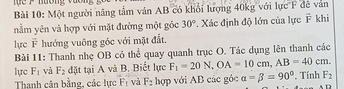 nương vương g 
Bài 10: Một người nâng tấm ván AB có khối lượng 40kg với lực XF đề ván 
nằm yên và hợp với mặt đường một góc 30°. Xác định độ lớn của lực vector F khi 
lực vector F hướng vuông góc với mặt đất. 
Bài 11: Thanh nhẹ OB có thể quay quanh trục O. Tác dụng lên thanh các 
lực F_1 và F_2 đặt tại A và B. Biết lực F_1=20N, OA=10cm, AB=40cm. 
Thanh cân bằng, các lực F_1 và F_2 hợp với AB các góc alpha =beta =90° Tính F_2
D