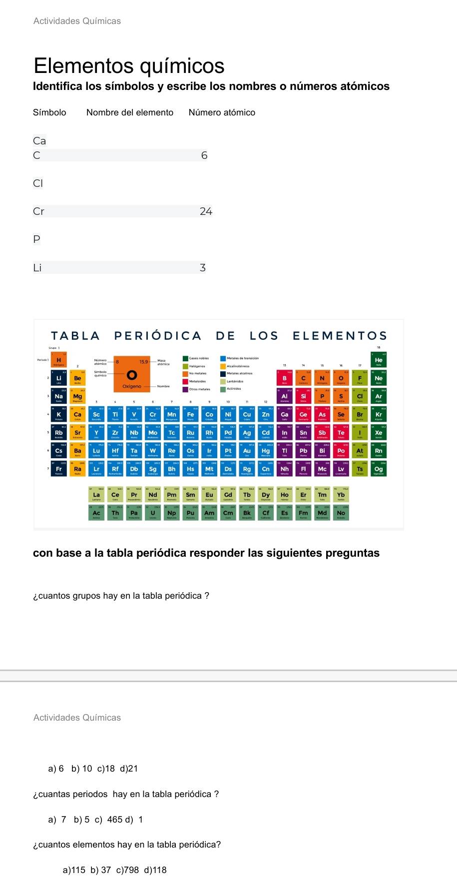 Actividades Químicas
Elementos químicos
Identifica los símbolos y escribe los nombres o números atómicos
Símbolo Nombre del elemento Número atómico
Ca
C
6
CI
Cr
24
P
Li
3
con base a la tabla periódica responder las siguientes preguntas
¿cuantos grupos hay en la tabla periódica ?
Actividades Químicas
a) 6 b) 10 c) 18 d) 21
¿cuantas periodos hay en la tabla periódica ?
a) 7 b) 5 c) 465 d) 1
¿cuantos elementos hay en la tabla periódica?
a) 115 b) 37 c) 798 d) 118