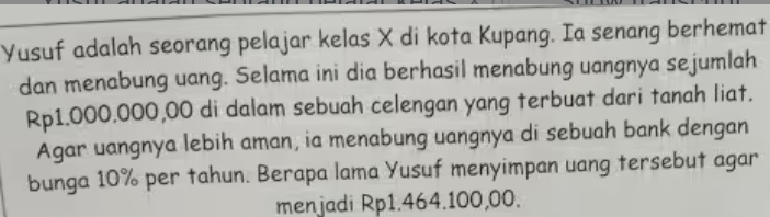 Yusuf adalah seorang pelajar kelas X di kota Kupang. Ia senang berhemat 
dan menabung uang. Selama ini dia berhasil menabung uangnya sejumlah
Rp1.000.000,00 di dalam sebuah celengan yang terbuat dari tanah liat. 
Agar uangnya lebih aman, ia menabung uangnya di sebuah bank dengan 
bunga 10% per tahun. Berapa lama Yusuf menyimpan uang tersebut agar 
menjadi Rp1.464.100,00.