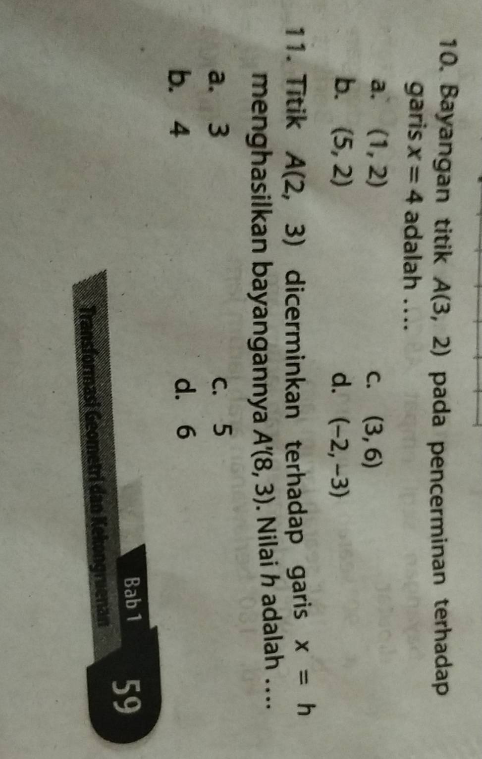 Bayangan titik A(3,2) pada pencerminan terhadap
garis x=4 adalah ...
a. (1,2) C. (3,6)
b. (5,2) d. (-2,-3)
11. Titik A(2,3) dicerminkan terhadap garis x=h
menghasilkan bayangannya A'(8,3). Nilai h adalah ....
a. 3 c. 5
b. 4 d. 6
Bab 1 59
Transformasi Geometri dan Kekongruenan