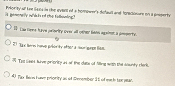 16 (0.5 points)
Priority of tax liens in the event of a borrower's default and foreclosure on a property
is generally which of the following?
1) Tax liens have priority over all other liens against a property.
2) Tax liens have priority after a mortgage lien.
3) Tax liens have priority as of the date of filing with the county clerk.
4) Tax liens have priority as of December 31 of each tax year.