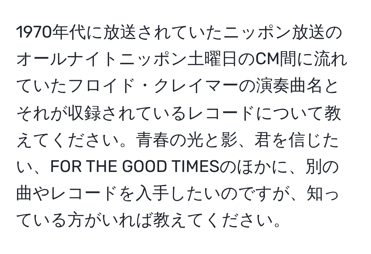 1970年代に放送されていたニッポン放送のオールナイトニッポン土曜日のCM間に流れていたフロイド・クレイマーの演奏曲名とそれが収録されているレコードについて教えてください。青春の光と影、君を信じたい、FOR THE GOOD TIMESのほかに、別の曲やレコードを入手したいのですが、知っている方がいれば教えてください。