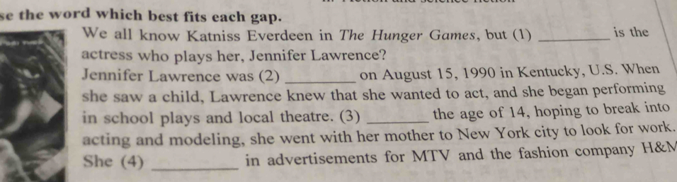 se the word which best fits each gap. 
We all know Katniss Everdeen in The Hunger Games, but (1) _is the 
actress who plays her, Jennifer Lawrence? 
Jennifer Lawrence was (2) _on August 15, 1990 in Kentucky, U.S. When 
she saw a child, Lawrence knew that she wanted to act, and she began performing 
in school plays and local theatre. (3) _the age of 14, hoping to break into 
acting and modeling, she went with her mother to New York city to look for work. 
She (4) _in advertisements for MTV and the fashion company H&M