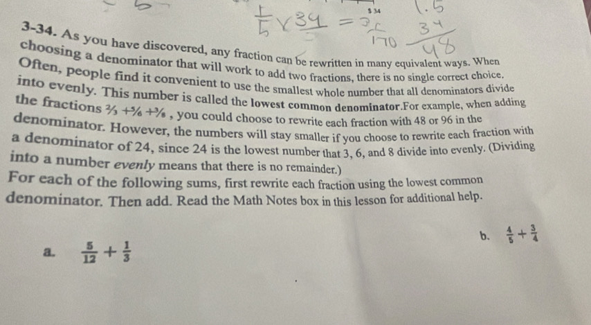 $ 34
3-34. As you have discovered, any fraction can be rewritten in many equivalent ways. When 
choosing a denominator that will work to add two fractions, there is no single correct choice. 
Often, people find it convenient to use the smallest whole number that all denominators divide 
into evenly. This number is called the lowest common denominator.For example, when adding 
the fractions 2/3+5/6+3/8 , you could choose to rewrite each fraction with 48 or 96 in the 
denominator. However, the numbers will stay smaller if you choose to rewrite each fraction with 
a denominator of 24, since 24 is the lowest number that 3, 6, and 8 divide into evenly. (Dividing 
into a number evenly means that there is no remainder.) 
For each of the following sums, first rewrite each fraction using the lowest common 
denominator. Then add. Read the Math Notes box in this lesson for additional help. 
b.  4/5 + 3/4 
a.  5/12 + 1/3 