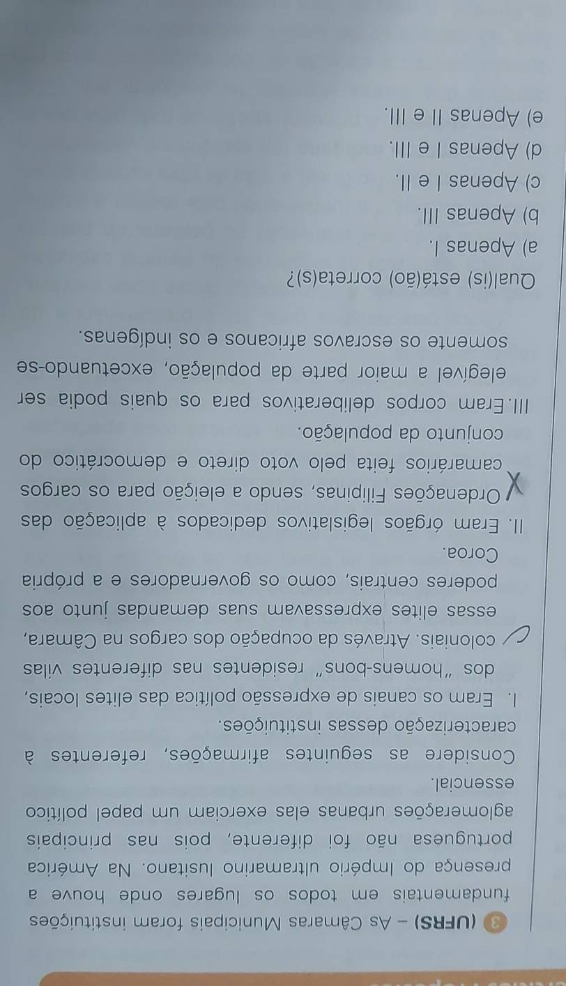 (UFRS) - As Câmaras Municipais foram instituições
fundamentais em todos os lugares onde houve a
presença do Império ultramarino lusitano. Na América
portuguesa não foi diferente, pois nas principais
aglomerações urbanas elas exerciam um papel político
essencial.
Considere as seguintes afirmações, referentes à
caracterização dessas instituições.
I. Eram os canais de expressão política das elites locais,
dos “homens-bons” residentes nas diferentes vilas
coloniais. Através da ocupação dos cargos na Câmara,
essas elites expressavam suas demandas junto aos
poderes centrais, como os governadores e a própria
Coroa.
III. Eram órgãos legislativos dedicados à aplicação das
Ordenações Filipinas, sendo a eleição para os cargos
camarários feita pelo voto direto e democrático do
conjunto da população.
III.Eram corpos deliberativos para os quais podia ser
elegível a maior parte da população, excetuando-se
somente os escravos africanos e os indígenas.
Qual(is) está(ão) correta(s)?
a) Apenas I.
b) Apenas III.
c) Apenas I e II.
d) Apenas Ie III.
e) Apenas IIe III.