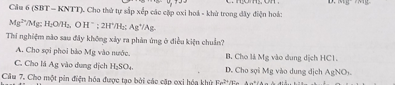 Mg- Mg
Câu 6 (SBT - KNTT). Cho thứ tự sắp xếp các cặp oxi hoá - khử trong dãy điện hoá:
Mg^(2+)/Mg; H_2O/H_2, OH^-; 2H^+/H_2; Ag^+/Ag. 
Thí nghiệm nào sau đây không xảy ra phản ứng ở điều kiện chuẩn?
A. Cho sợi phoi bào Mg vào nước. B. Cho lá Mg vào dung dịch HC1.
C. Cho lá Ag vào dung dịch H_2SO_4. D. Cho sợi Mg vào dung dịch AgNO_3. 
Câu 7. Cho một pin điện hóa được tạo bởi các cặp oxi hóa khử Fe^(2+) /F Aa^+/A