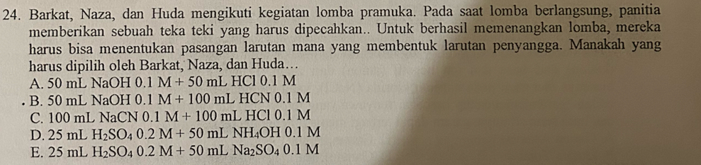 Barkat, Naza, dan Huda mengikuti kegiatan lomba pramuka. Pada saat lomba berlangsung, panitia
memberikan sebuah teka teki yang harus dipecahkan.. Untuk berhasil memenangkan lomba, mereka
harus bisa menentukan pasangan larutan mana yang membentuk larutan penyangga. Manakah yang
harus dipilih oleh Barkat, Naza, dan Huda….
A. 50 mL NaOH 0. 0.1M+50mL HCl 0.1 M
B. 50 mL NaOH 0.1M+100mL HCN 0.1 N
C. 100 mL NaCN 0.1M+100mL HCl 0.1M
D. 25 mL H_2SO_40.2M+50mLNH_4OH0.1M
E. 25 mL H_2SO_40.2M+50mLNa_2SO_40.1M