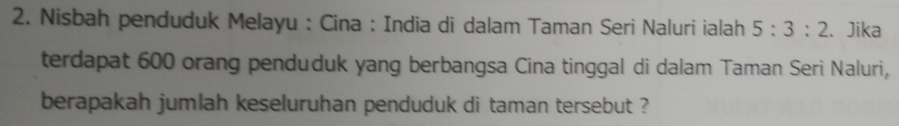 Nisbah penduduk Melayu : Cina : India di dalam Taman Seri Naluri ialah 5:3:2. Jika 
terdapat 600 orang penduduk yang berbangsa Cina tinggal di dalam Taman Seri Naluri, 
berapakah jumlah keseluruhan penduduk di taman tersebut ?