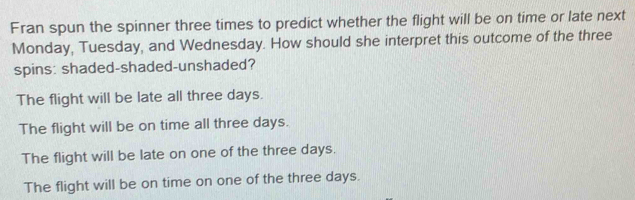 Fran spun the spinner three times to predict whether the flight will be on time or late next
Monday, Tuesday, and Wednesday. How should she interpret this outcome of the three
spins: shaded-shaded-unshaded?
The flight will be late all three days.
The flight will be on time all three days.
The flight will be late on one of the three days.
The flight will be on time on one of the three days.