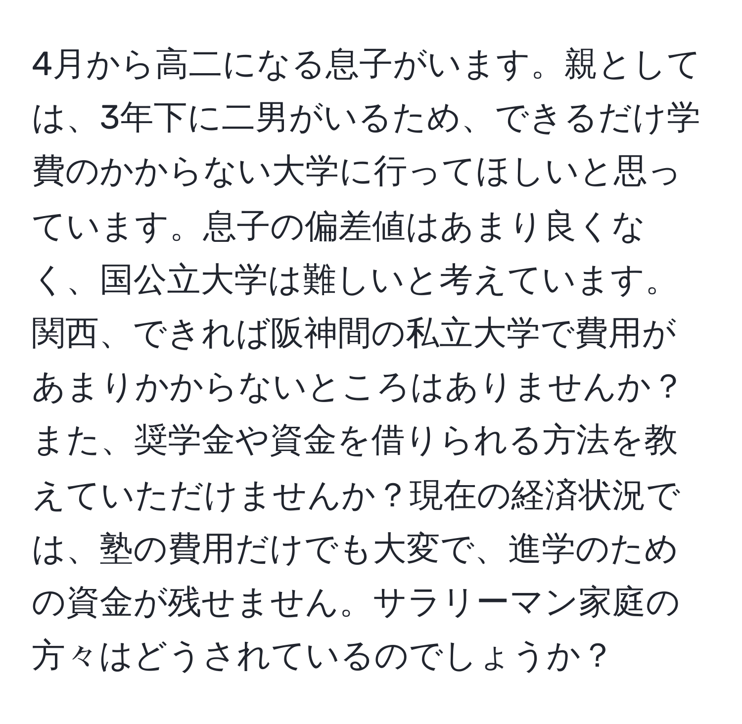 4月から高二になる息子がいます。親としては、3年下に二男がいるため、できるだけ学費のかからない大学に行ってほしいと思っています。息子の偏差値はあまり良くなく、国公立大学は難しいと考えています。関西、できれば阪神間の私立大学で費用があまりかからないところはありませんか？また、奨学金や資金を借りられる方法を教えていただけませんか？現在の経済状況では、塾の費用だけでも大変で、進学のための資金が残せません。サラリーマン家庭の方々はどうされているのでしょうか？