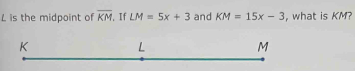 L is the midpoint of overline KM. If LM=5x+3 and KM=15x-3 , what is KM?
K
L
M