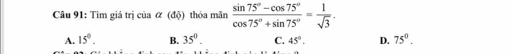 Tìm giá trị của α (độ) thỏa mãn  (sin 75°-cos 75°)/cos 75°+sin 75° = 1/sqrt(3) .
A. 15^0. B. 35^0. C. 45°. D. 75^0.