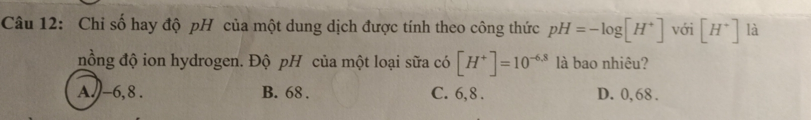 Chi số hay độ pH của một dung dịch được tính theo công thức pH=-log [H^+] với [H^+] là
nồng độ ion hydrogen. Độ pH của một loại sữa có [H^+]=10^(-6,8) là bao nhiêu?
A. -6, 8. B. 68. C. 6, 8. D. 0, 68.