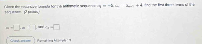 Given the recursive formula for the arithmetic sequence a_1=-5, a_n=a_n-1+4 , find the first three terms of the 
sequence. (2 points)
a_1=□ , a_2=□ , and a_3=□
Check answer Remaining Attempts : 3