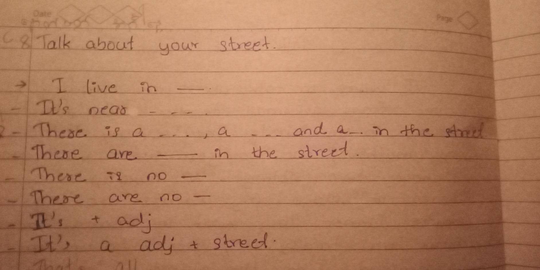 C8Talk about your street.
I live in_
It's near _
These is a , a and a in the streel
There are _-in the street.
There is no_
There are no_
It's t adj
It's a adj t streed.