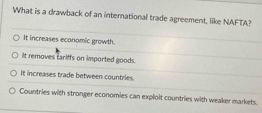 What is a drawback of an international trade agreement, like NAFTA?
It increases economic growth.
It removes tariffs on imported goods.
It increases trade between countries.
Countries with stronger economies can exploit countries with weaker markets.