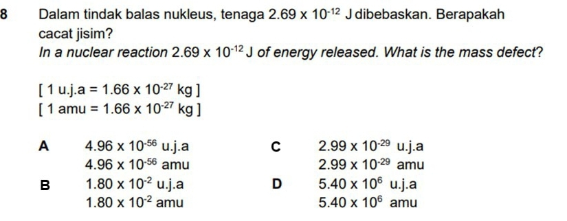 Dalam tindak balas nukleus, tenaga 2.69* 10^(-12)J dibebaskan. Berapakah
cacat jisim?
In a nuclear reaction 2.69* 10^(-12)J of energy released. What is the mass defect?
[1u.j.a=1.66* 10^(-27)kg]
[1amu=1.66* 10^(-27)kg]
A 4.96* 10^(-56)u.j.a u.j.a
C 2.99* 10^(-29) |
4.96* 10^(-56)amu
2.99* 10^(-29) a mu
B 1.80* 10^(-2)u.j.a
D 5.40* 10^6u.j.a
1.80* 10^(-2)amu
5.40* 10^6amu