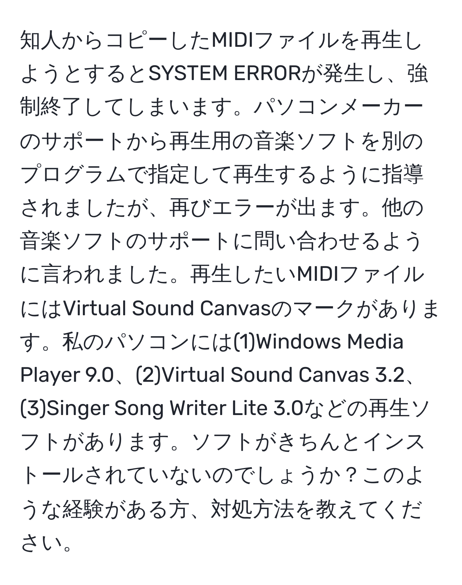 知人からコピーしたMIDIファイルを再生しようとするとSYSTEM ERRORが発生し、強制終了してしまいます。パソコンメーカーのサポートから再生用の音楽ソフトを別のプログラムで指定して再生するように指導されましたが、再びエラーが出ます。他の音楽ソフトのサポートに問い合わせるように言われました。再生したいMIDIファイルにはVirtual Sound Canvasのマークがあります。私のパソコンには(1)Windows Media Player 9.0、(2)Virtual Sound Canvas 3.2、(3)Singer Song Writer Lite 3.0などの再生ソフトがあります。ソフトがきちんとインストールされていないのでしょうか？このような経験がある方、対処方法を教えてください。