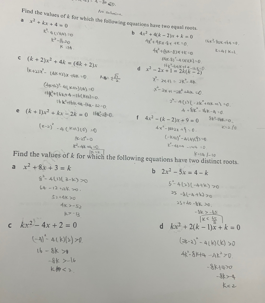 Find the values of k for which the following equations have two equal roots. 
a x^2+kx+4=0
b 4x^2+4(k-2)x+k=0
C (k+2)x^2+4k=(4k+2)x
d x^2-2x+1=2k(k-2)
e (k+1)x^2+kx-2k=0
f 4x^2-(k-2)x+9=0
Find the values of k for which the following equations have two distinct roots. 
a x^2+8x+3=k
b 2x^2-5x=4-k
C kx^2-4x+2=0
d kx^2+2(k-1)x+k=0