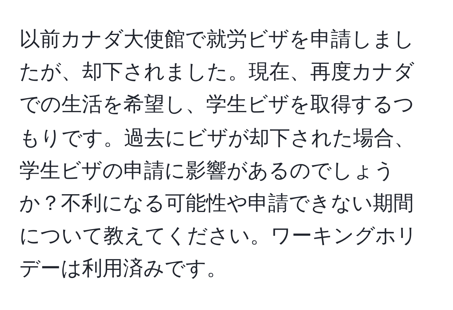 以前カナダ大使館で就労ビザを申請しましたが、却下されました。現在、再度カナダでの生活を希望し、学生ビザを取得するつもりです。過去にビザが却下された場合、学生ビザの申請に影響があるのでしょうか？不利になる可能性や申請できない期間について教えてください。ワーキングホリデーは利用済みです。