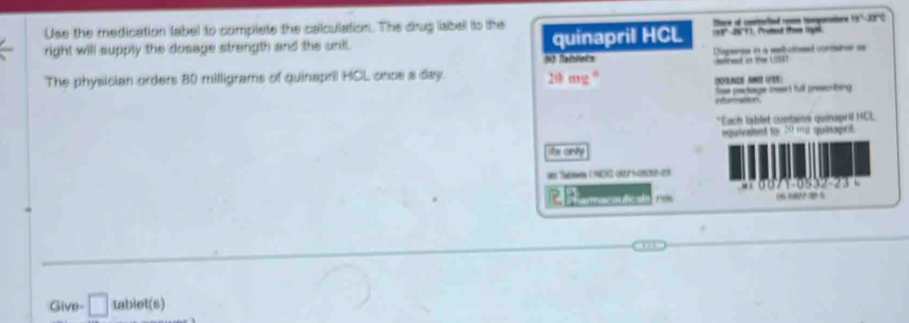 Use the medication label to complete the calculation. The drug liabell to the
13º 2671 , (ed the lyài 
right will supply the dosage strength and the unil. quinapril HCL Iture of coninelted reome tmparators 18° are 
Dmpense i à mehctonet contárr e 
The physician orders 80 milligrams of quinapril HCL once a day. 9 fablets 21 e d a t 
yacs aé USs) 
Sae paclage reert hul prescrbing 

*Each tablet contsins quinapril HCL 
equivalsnt to: 20 my quinaprit. 
his cnity 
0e Twn 1NCN2 0/ 1-203 
h 
a aç a de 1os 06 1827 3 5
Give= □ tablet(s)