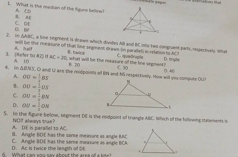 erédlate paper. the alternatives that 
1. What is the median of the figure below?
A. CD
B. AE
C. DE
D. BF
2. In △ ABC , a line segment is drawn which divides AB and BC into two congruent parts, respectively. What
will be the measure of that line segment drawn (in parallel) in relation to AC?
A. half B. twice C. quadruple D. triple
3. (Refer to #2) If AC=20 , what will be the measure of the line segment?
A. 10 B. 20 C. 30 D. 40
4. In △ BNS , O and U are the midpoints of BN and NS respectively. How will you compute OU?
A. OU= 1/2 BS
B. OU= 1/2 US
C. OU= 1/2 BN
D. OU= 1/2 ON
5. In the figure below, segment DE is the midpoint of triangle ABC. Which of the following statements is
NOT always true?
A. DE is parallel to AC.
B. Angle BDE has the same measure as angle BAC
C. Angle BDE has the same measure as angle BCA
D. Ac is twice the length of DE
6. What can vou sav about the area of a kite?