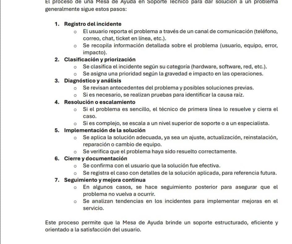 El proceso de una Mesa de Ayuda en Soporte fécnico para dar solución a un problema
generalmente sigue estos pasos:
1. Registro del incidente
El usuario reporta el problema a través de un canal de comunicación (teléfono,
correo, chat, ticket en línea, etc.).
Se recopila información detallada sobre el problema (usuario, equipo, error,
impacto).
2. Clasificación y priorización
Se clasifica el incidente según su categoría (hardware, software, red, etc.).
Se asigna una prioridad según la gravedad e impacto en las operaciones.
3. Diagnóstico y análisis
Se revisan antecedentes del problema y posibles soluciones previas.
Si es necesario, se realizan pruebas para identificar la causa raíz.
4. Resolución o escalamiento
Si el problema es sencillo, el técnico de primera línea lo resuelve y cierra el
caso.
Si es complejo, se escala a un nivel superior de soporte o a un especialista.
5. Implementación de la solución
。 Se aplica la solución adecuada, ya sea un ajuste, actualización, reinstalación,
reparación o cambio de equipo.
Se verifica que el problema haya sido resuelto correctamente.
6. Cierre y documentación
Se confirma con el usuario que la solución fue efectiva.
Se registra el caso con detalles de la solución aplicada, para referencia futura.
7. Seguimiento y mejora continua
En algunos casos, se hace seguimiento posterior para asegurar que el
problema no vuelva a ocurrir.
Se analizan tendencias en los incidentes para implementar mejoras en el
servicio.
Este proceso permite que la Mesa de Ayuda brinde un soporte estructurado, eficiente y
orientado a la satisfacción del usuario.