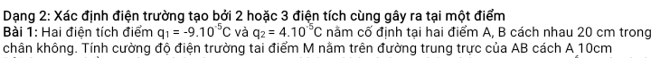 Dạng 2: Xác định điện trường tạo bởi 2 hoặc 3 điện tích cùng gây ra tại một điểm 
Bài 1: Hai điện tích điểm q_1=-9.10^(-5)C và q_2=4.10^(-5)C nằm cố định tại hai điểm A, B cách nhau 20 cm trong 
chân không. Tính cường độ điện trường tai điểm M nằm trên đường trung trực của AB cách A 10cm