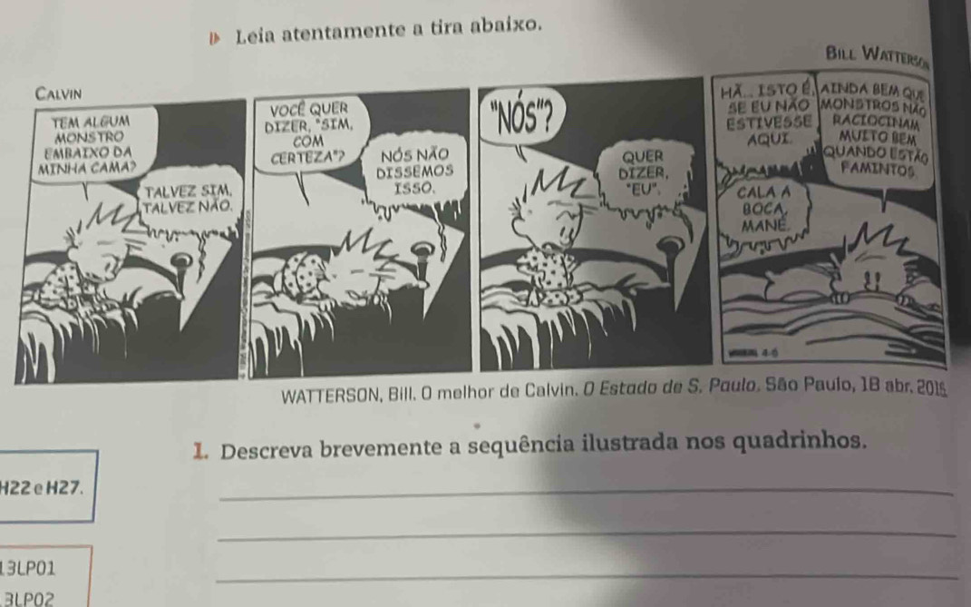 Leia atentamente a tira abaixo. 
Bill Watterson 
WATTERSON, Bill. O melhor de Calvin. O Estado de S. Paulo. São Paulo, 1B abr. 201s 
1. Descreva brevemente a sequência ilustrada nos quadrinhos.
H22 eH27. 
_ 
_ 
13LP01 
_ 
3LPO2