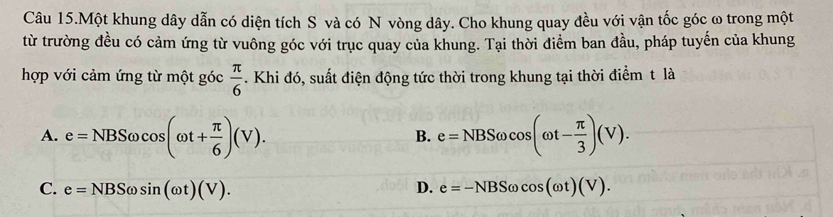 Câu 15.Một khung dây dẫn có diện tích S và có N vòng dây. Cho khung quay đều với vận tốc góc ω trong một
từ trường đều có cảm ứng từ vuông góc với trục quay của khung. Tại thời điểm ban đầu, pháp tuyến của khung
hợp với cảm ứng từ một góc  π /6 . Khi đó, suất điện động tức thời trong khung tại thời điểm t là
A. e=NBSomega cos (omega t+ π /6 )(V). e=NBSomega cos (omega t- π /3 )(V). 
B.
C. e=NBSomega sin (omega t)(V). D. e=-NBSomega cos (omega t)(V).