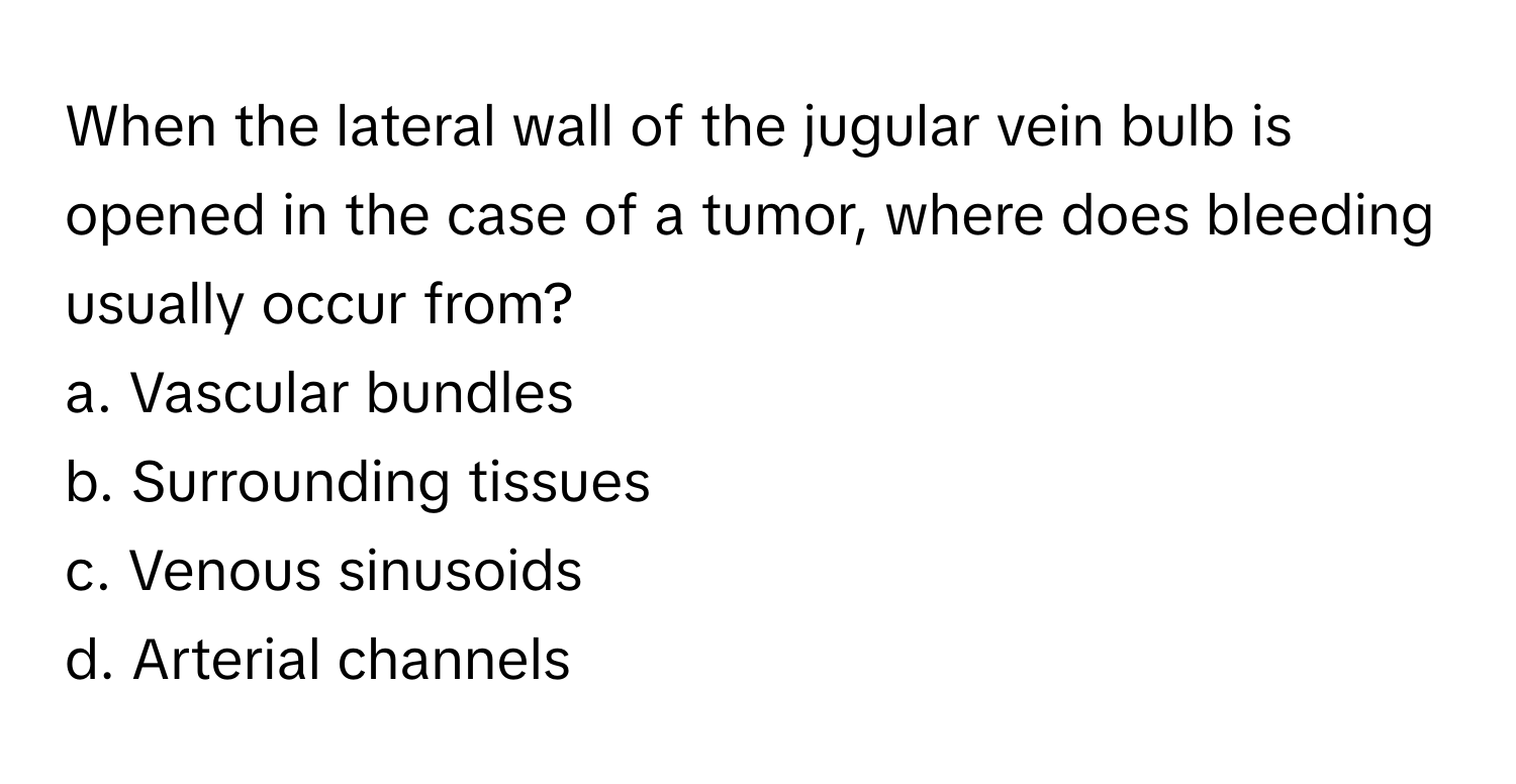 When the lateral wall of the jugular vein bulb is opened in the case of a tumor, where does bleeding usually occur from?

a. Vascular bundles 
b. Surrounding tissues 
c. Venous sinusoids 
d. Arterial channels