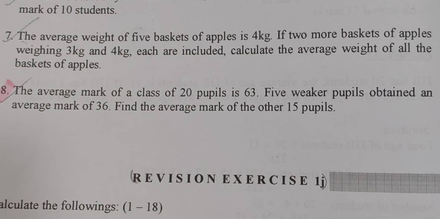 mark of 10 students. 
7. The average weight of five baskets of apples is 4kg. If two more baskets of apples 
weighing 3kg and 4kg, each are included, calculate the average weight of all the 
baskets of apples. 
8. The average mark of a class of 20 pupils is 63. Five weaker pupils obtained an 
average mark of 36. Find the average mark of the other 15 pupils. 
R E V I S I O N E X E R C I S E 1j 
alculate the followings: (1-18)