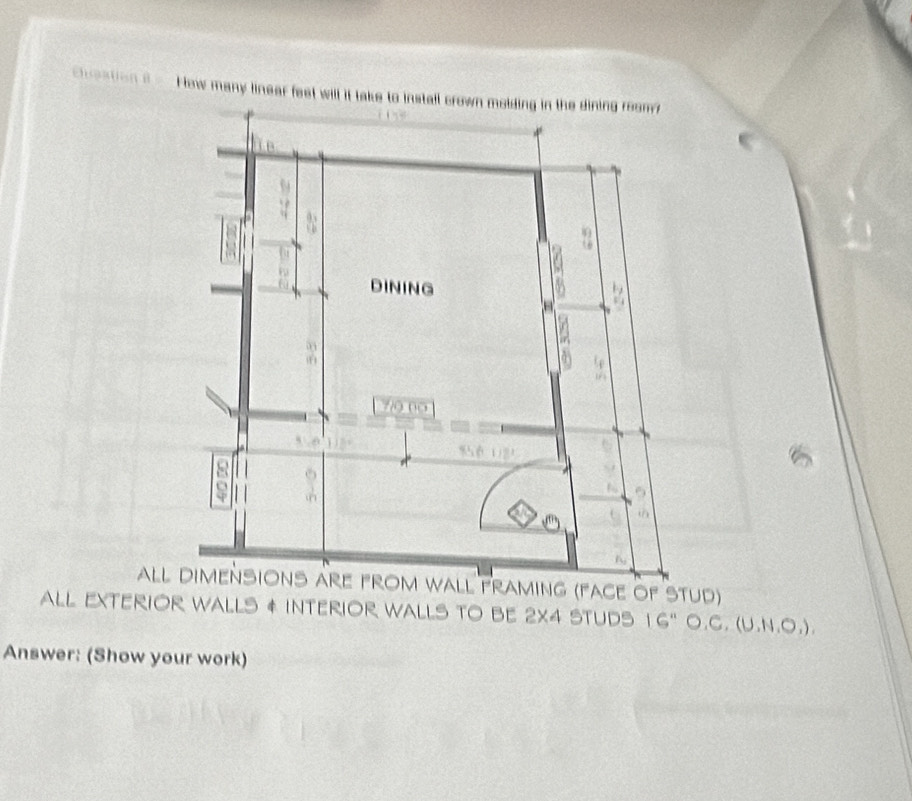 choatian θ How many linear feet will it take to install crown molding in the dining room 
aLL DIMENSIOnS arE FROM WALL FRAMInG (FACE OF STUd) 
aLL EXTERIOR WALLs & INTERIOR WaLLs TO BE 2x4 stUds a 16 " ○.C. (U,N,O,)
Answer: (Show your work)